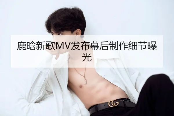 鹿晗新歌MV发布幕后制作细节曝光